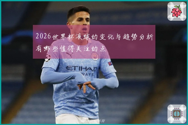 2026世界杯滚球的变化与趋势分析有哪些值得关注的点