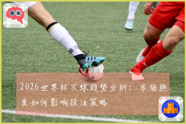 2026世界杯买球趋势分析：市场热度如何影响投注策略